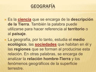 GEOGRAFÍA

 Es la ciencia que se encarga de la descripción
  de la Tierra. También la palabra puede
  utilizarse para hacer referencia al territorio o
  al paisaje.
 La geografía, por lo tanto, estudia el medio
  ecológico, las sociedades que habitan en él y
  las regiones que se forman al producirse esta
  relación. En otras palabras, se encarga de
  analizar la relación hombre-Tierra y los
  fenómenos geográficos de la superficie
  terrestre.
 