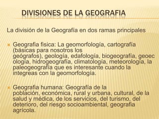 DIVISIONES DE LA GEOGRAFIA

La división de la Geografía en dos ramas principales

   Geografia fisica: La geomorfología, cartografía
    (básicas para nosotros los
    geógrafos), geología, edafología, biogeografía, geoec
    ología, hidrogeografía, climatología, meteorología, la
    paleogeografía que es interesante cuando la
    integreas con la geomorfología.

   Geografia humana: Geografía de la
    población, económica, rural y urbana, cultural, de la
    salud y médica, de los servicios, del turismo, del
    deterioro, del riesgo socioambiental, geografia
    agrícola.
 