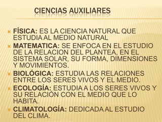 CIENCIAS AUXILIARES

 FÍSICA: ES LA CIENCIA NATURAL QUE
  ESTUDIA AL MEDIO NATURAL
 MATEMATICA: SE ENFOCA EN EL ESTUDIO
  DE LA RELACION DEL PLANTEA, EN EL
  SISTEMA SOLAR, SU FORMA, DIMENSIONES
  Y MOVIMIENTOS.
 BIOLÓGICA: ESTUDIA LAS RELACIONES
  ENTRE LOS SERES VIVOS Y EL MEDIO.
 ECOLOGÍA: ESTUDIA A LOS SERES VIVOS Y
  SU RELACIÓN CON EL MEDIO QUE LO
  HABITA.
 CLIMATOLOGÍA: DEDICADA AL ESTUDIO
  DEL CLIMA.
 