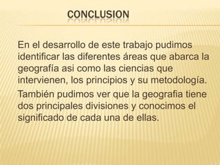CONCLUSION

En el desarrollo de este trabajo pudimos
identificar las diferentes áreas que abarca la
geografía asi como las ciencias que
intervienen, los principios y su metodología.
También pudimos ver que la geografia tiene
dos principales divisiones y conocimos el
significado de cada una de ellas.
 