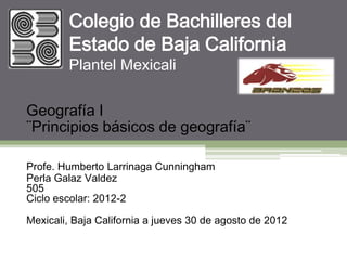 Colegio de Bachilleres del
        Estado de Baja California
        Plantel Mexicali

Geografía I
¨Principios básicos de geografía¨

Profe. Humberto Larrinaga Cunningham
Perla Galaz Valdez
505
Ciclo escolar: 2012-2

Mexicali, Baja California a jueves 30 de agosto de 2012
 