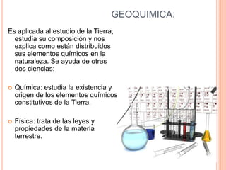 GEOQUIMICA:
Es aplicada al estudio de la Tierra,
  estudia su composición y nos
  explica como están distribuidos
  sus elementos químicos en la
  naturaleza. Se ayuda de otras
  dos ciencias:

   Química: estudia la existencia y
    origen de los elementos químicos
    constitutivos de la Tierra.

   Física: trata de las leyes y
    propiedades de la materia
    terrestre.
 