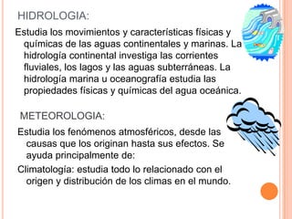 HIDROLOGIA:
Estudia los movimientos y características físicas y
 químicas de las aguas continentales y marinas. La
 hidrología continental investiga las corrientes
 fluviales, los lagos y las aguas subterráneas. La
 hidrología marina u oceanografía estudia las
 propiedades físicas y químicas del agua oceánica.

 METEOROLOGIA:
Estudia los fenómenos atmosféricos, desde las
  causas que los originan hasta sus efectos. Se
  ayuda principalmente de:
Climatología: estudia todo lo relacionado con el
  origen y distribución de los climas en el mundo.
 