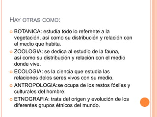 HAY OTRAS COMO:
 BOTANICA: estudia todo lo referente a la
  vegetación, así como su distribución y relación con
  el medio que habita.
 ZOOLOGIA: se dedica al estudio de la fauna,
  así como su distribución y relación con el medio
  donde vive.
 ECOLOGIA: es la ciencia que estudia las
  relaciones delos seres vivos con su medio.
 ANTROPOLOGIA:se ocupa de los restos fósiles y
  culturales del hombre.
 ETNOGRAFIA: trata del origen y evolución de los
  diferentes grupos étnicos del mundo.
 