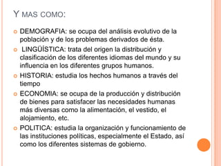 Y MAS COMO:
   DEMOGRAFIA: se ocupa del análisis evolutivo de la
    población y de los problemas derivados de ésta.
    LINGÜÍSTICA: trata del origen la distribución y
    clasificación de los diferentes idiomas del mundo y su
    influencia en los diferentes grupos humanos.
   HISTORIA: estudia los hechos humanos a través del
    tiempo
   ECONOMIA: se ocupa de la producción y distribución
    de bienes para satisfacer las necesidades humanas
    más diversas como la alimentación, el vestido, el
    alojamiento, etc.
   POLITICA: estudia la organización y funcionamiento de
    las instituciones políticas, especialmente el Estado, así
    como los diferentes sistemas de gobierno.
 