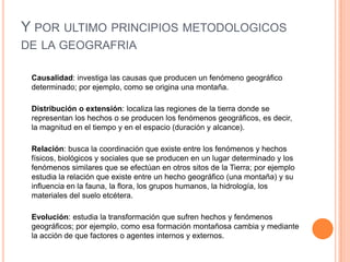 Y POR ULTIMO PRINCIPIOS METODOLOGICOS
DE LA GEOGRAFRIA

 Causalidad: investiga las causas que producen un fenómeno geográfico
 determinado; por ejemplo, como se origina una montaña.

 Distribución o extensión: localiza las regiones de la tierra donde se
 representan los hechos o se producen los fenómenos geográficos, es decir,
 la magnitud en el tiempo y en el espacio (duración y alcance).

 Relación: busca la coordinación que existe entre los fenómenos y hechos
 físicos, biológicos y sociales que se producen en un lugar determinado y los
 fenómenos similares que se efectúan en otros sitos de la Tierra; por ejemplo
 estudia la relación que existe entre un hecho geográfico (una montaña) y su
 influencia en la fauna, la flora, los grupos humanos, la hidrología, los
 materiales del suelo etcétera.

 Evolución: estudia la transformación que sufren hechos y fenómenos
 geográficos; por ejemplo, como esa formación montañosa cambia y mediante
 la acción de que factores o agentes internos y externos.
 
