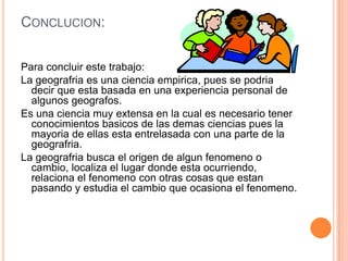 CONCLUCION:


Para concluir este trabajo:
La geografria es una ciencia empirica, pues se podria
  decir que esta basada en una experiencia personal de
  algunos geografos.
Es una ciencia muy extensa en la cual es necesario tener
  conocimientos basicos de las demas ciencias pues la
  mayoria de ellas esta entrelasada con una parte de la
  geografria.
La geografria busca el origen de algun fenomeno o
  cambio, localiza el lugar donde esta ocurriendo,
  relaciona el fenomeno con otras cosas que estan
  pasando y estudia el cambio que ocasiona el fenomeno.
 