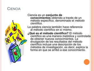 CIENCIA
          Ciencia es un conjunto de
            conocimientos obtenido a través de un
            método específico, denominado el método
            científico.
          La palabra ciencia también hace referencia
            al método científico en sí mismo.
          ¿Qué es el método científico? El método
            científico es una manera metódica y controlada
            de obtener nuevos conocimientos. La
            divulgación de los resultados del método
            científico incluye una descripción de los
            métodos de investigación, es decir, explica la
            forma en que se arribó a ese conocimiento.
 