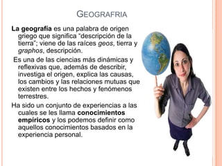 GEOGRAFRIA
La geografía es una palabra de origen
  griego que significa “descripción de la
  tierra”; viene de las raíces geos, tierra y
  graphos, descripción.
Es una de las ciencias más dinámicas y
  reflexivas que, además de describir,
  investiga el origen, explica las causas,
  los cambios y las relaciones mutuas que
  existen entre los hechos y fenómenos
  terrestres.
Ha sido un conjunto de experiencias a las
  cuales se les llama conocimientos
  empíricos y los podemos definir como
  aquellos conocimientos basados en la
  experiencia personal.
 