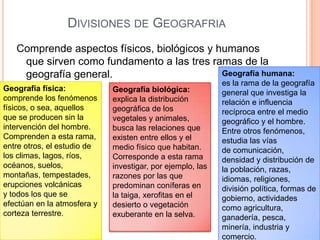 DIVISIONES DE GEOGRAFRIA
   Comprende aspectos físicos, biológicos y humanos
    que sirven como fundamento a las tres ramas de la
    geografía general.                       Geografía humana:
                                                            es la rama de la geografía
Geografía física:            Geografía biológica:           general que investiga la
comprende los fenómenos      explica la distribución        relación e influencia
físicos, o sea, aquellos     geográfica de los              recíproca entre el medio
que se producen sin la       vegetales y animales,          geográfico y el hombre.
intervención del hombre.     busca las relaciones que       Entre otros fenómenos,
Comprenden a esta rama,      existen entre ellos y el       estudia las vías
entre otros, el estudio de   medio físico que habitan.      de comunicación,
los climas, lagos, ríos,     Corresponde a esta rama        densidad y distribución de
océanos, suelos,             investigar, por ejemplo, las   la población, razas,
montañas, tempestades,       razones por las que            idiomas, religiones,
erupciones volcánicas        predominan coníferas en        división política, formas de
y todos los que se           la taiga, xerofitas en el      gobierno, actividades
efectúan en la atmosfera y   desierto o vegetación          como agricultura,
corteza terrestre.           exuberante en la selva.        ganadería, pesca,
                                                            minería, industria y
                                                            comercio.
 