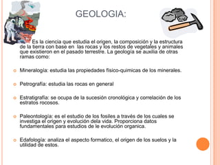 GEOLOGIA:

          Es la ciencia que estudia el origen, la composición y la estructura
    de la tierra con base en las rocas y los restos de vegetales y animales
    que existieron en el pasado terrestre. La geología se auxilia de otras
    ramas como:

   Mineralogía: estudia las propiedades físico-quimicas de los minerales.

   Petrografía: estudia las rocas en general

   Estratigrafía: se ocupa de la sucesión cronológica y correlación de los
    estratos rocosos.

   Paleontología: es el estudio de los fosiles a través de los cuales se
    investiga el origen y evolución dela vida. Proporciona datos
    fundamentales para estudios de le evolución organica.

   Edafología: analiza el aspecto formatico, el origen de los suelos y la
    utilidad de estos.
 
