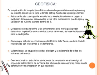 GEOFISICA:
Es la aplicación de los principios físicos al estudio general de nuestro planeta y
   su relación con el sol, la luna y demás astros. Auxilia las siguientes ramas:
   Astronomía y la cosmografía: estudia todo lo relacionado con el origen y
    evolución del universo, asi como las leyes y los mecanismos que lo rigen y la
    ubicación de nuestro planeta dentro de él.


   Geodesia: estudia la forma y las dimensiones dela Tierra para poder
    determinar la posición exacta de los puntos terrestres, es base indispensable
    para la cartografía.


   Sismología: estudia los movimientos tectónicos dela Tierra, es decir, todo lo
    relacionado con los sismos o los temblores.


   Vulcanología: se ocupa de estudiar el origen y la existencia de todos los
    volcanes del mundo.


   Geo termometría: estudia las variaciones de temperaturas e investiga el
    origen del calor interno de la Tierra, los efectos de este sobre las rocas que la
    constituyen y la proporción en que lo pierde.
 