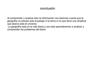 conclusión
Al comprender y analizar bien la información nos daremos cuenta que la
geografía no estudia solo el paisaje ni la tierra si no que tiene una amplitud
que abarca asta el universo.
La geografía esta en la vida diaria y con esto aprenderemos a analizar y
comprender los problemas del diario
 