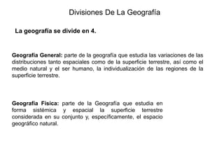 Divisiones De La Geografía
La geografía se divide en 4.
Geografía General: parte de la geografía que estudia las variaciones de las
distribuciones tanto espaciales como de la superficie terrestre, así como el
medio natural y el ser humano, la individualización de las regiones de la
superficie terrestre.
Geografía Física: parte de la Geografía que estudia en
forma sistémica y espacial la superficie terrestre
considerada en su conjunto y, específicamente, el espacio
geográfico natural.
 