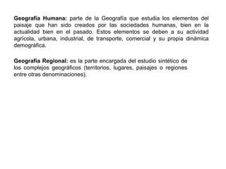 Geografía Humana: parte de la Geografía que estudia los elementos del
paisaje que han sido creados por las sociedades humanas, bien en la
actualidad bien en el pasado. Estos elementos se deben a su actividad
agrícola, urbana, industrial, de transporte, comercial y su propia dinámica
demográfica.
Geografía Regional: es la parte encargada del estudio sintético de
los complejos geográficos (territorios, lugares, paisajes o regiones
entre otras denominaciones).
 