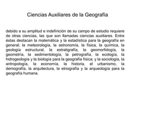 Ciencias Auxiliares de la Geografía
debido a su amplitud e indefinición de su campo de estudio requiere
de otras ciencias, las que son llamadas ciencias auxiliares. Entre
éstas destacan la matemática y la estadística para la geografía en
general; la meteorología, la astronomía, la física, la química, la
geología estructural, la estratigrafía, la geomorfología, la
geometría, la sedimentología, la petrografía, la ecología, la
hidrogeología y la biología para la geografía física; y la sociología, la
antropología, la economía, la historia, el urbanismo, la
demografía, la arquitectura, la etnografía y la arqueología para la
geografía humana.
 