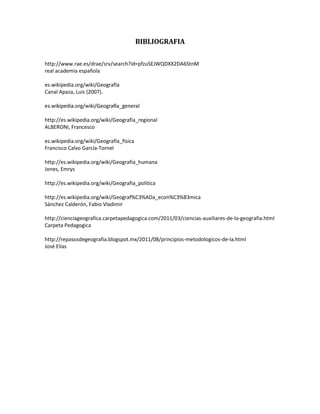 BIBLIOGRAFIA
http://www.rae.es/drae/srv/search?id=pfzuSEJWQDXX2DA6StnM
real academia española
es.wikipedia.org/wiki/Geografía
Canal Apaza, Luis (2007).
http://es.wikipedia.org/wiki/Geografia_regional
ALBERONI, Francesco
es.wikipedia.org/wiki/Geografía_física
Francisco Calvo García-Tornel
http://es.wikipedia.org/wiki/Geografia_humana
Jones, Emrys
http://es.wikipedia.org/wiki/Geografia_politica
http://es.wikipedia.org/wiki/Geograf%C3%ADa_econ%C3%B3mica
Sánchez Calderón, Fabio Vladimir
http://cienciageografica.carpetapedagogica.com/2011/03/ciencias-auxiliares-de-la-geografia.html
Carpeta Pedagogica
http://repasosdegeografia.blogspot.mx/2011/08/principios-metodologicos-de-la.html
José Elías
 