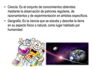 • Ciencia: Es el conjunto de conocimientos obtenidos
mediante la observación de patrones regulares, de
razonamientos y de experimentación en ámbitos específicos.
• Geografia: Es la ciencia que se estudia y describe la tierra
en su aspecto físico o natural, como lugar habitado por
humanidad.
 