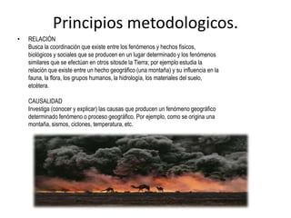 Principios metodologicos.
• RELACIÓN
Busca la coordinación que existe entre los fenómenos y hechos físicos,
biológicos y sociales que se producen en un lugar determinado y los fenómenos
similares que se efectúan en otros sitosde la Tierra; por ejemplo estudia la
relación que existe entre un hecho geográfico (una montaña) y su influencia en la
fauna, la flora, los grupos humanos, la hidrología, los materiales del suelo,
etcétera.
CAUSALIDAD
Investiga (conocer y explicar) las causas que producen un fenómeno geográfico
determinado fenómeno o proceso geográfico. Por ejemplo, como se origina una
montaña, sismos, ciclones, temperatura, etc.
 