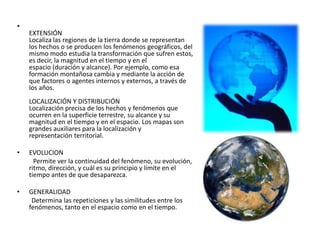 •
EXTENSIÓN
Localiza las regiones de la tierra donde se representan
los hechos o se producen los fenómenos geográficos, del
mismo modo estudia la transformación que sufren estos,
es decir, la magnitud en el tiempo y en el
espacio (duración y alcance). Por ejemplo, como esa
formación montañosa cambia y mediante la acción de
que factores o agentes internos y externos, a través de
los años.
LOCALIZACIÓN Y DISTRIBUCIÓN
Localización precisa de los hechos y fenómenos que
ocurren en la superficie terrestre, su alcance y su
magnitud en el tiempo y en el espacio. Los mapas son
grandes auxiliares para la localización y
representación territorial.
• EVOLUCION
Permite ver la continuidad del fenómeno, su evolución,
ritmo, dirección, y cuál es su principio y límite en el
tiempo antes de que desaparezca.
• GENERALIDAD
Determina las repeticiones y las similitudes entre los
fenómenos, tanto en el espacio como en el tiempo.
 