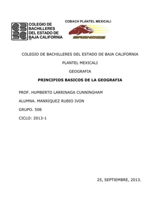 COLEGIO DE BACHILLERES DEL ESTADO DE BAJA CALIFORNIA
PLANTEL MEXICALI
GEOGRAFIA
PRINCIPIOS BASICOS DE LA GEOGRAFIA
PROF. HUMBERTO LARRINAGA CUNNINGHAM
ALUMNA. MANRIQUEZ RUBIO IVON
GRUPO. 508
CICLO: 2013-1
25, SEPTIEMBRE, 2013.
 