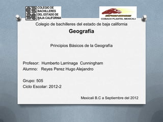 Colegio de bachilleres del estado de baja california
                        Geografía

              Principios Básicos de la Geografía



Profesor: Humberto Larrinaga Cunningham
Alumno: Reyes Perez Hugo Alejandro

Grupo: 505
Ciclo Escolar: 2012-2

                               Mexicali B.C a Septiembre del 2012
 