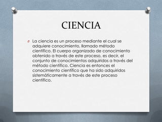 CIENCIA
O La ciencia es un proceso mediante el cual se
  adquiere conocimiento, llamado método
  científico. El cuerpo organizado de conocimiento
  obtenido a través de este proceso, es decir, el
  conjunto de conocimientos adquiridos a través del
  método científico. Ciencia es entonces el
  conocimiento científico que ha sido adquiridos
  sistemáticamente a través de este proceso
  científico.
 