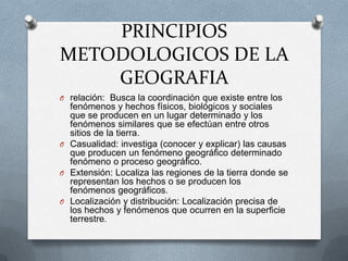 PRINCIPIOS
METODOLOGICOS DE LA
    GEOGRAFIA
O relación: Busca la coordinación que existe entre los
  fenómenos y hechos físicos, biológicos y sociales
  que se producen en un lugar determinado y los
  fenómenos similares que se efectúan entre otros
  sitios de la tierra.
O Casualidad: investiga (conocer y explicar) las causas
  que producen un fenómeno geográfico determinado
  fenómeno o proceso geográfico.
O Extensión: Localiza las regiones de la tierra donde se
  representan los hechos o se producen los
  fenómenos geográficos.
O Localización y distribución: Localización precisa de
  los hechos y fenómenos que ocurren en la superficie
  terrestre.
 