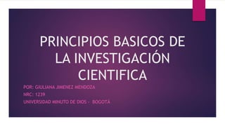 PRINCIPIOS BASICOS DE
LA INVESTIGACIÓN
CIENTIFICA
POR: GIULIANA JIMENEZ MENDOZA
NRC: 1239
UNIVERSIDAD MINUTO DE DIOS - BOGOTÁ
 