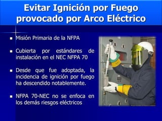 Evitar Ignición por Fuego
provocado por Arco Eléctrico
 Misión Primaria de la NFPA
 Cubierta por estándares de
instalación en el NEC NFPA 70
 Desde que fue adoptada, la
incidencia de ignición por fuego
ha descendido notablemente.
 NFPA 70-NEC no se enfoca en
los demás riesgos eléctricos
 