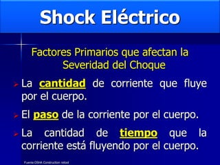 Shock Eléctrico
Factores Primarios que afectan la
Severidad del Choque
 La cantidad de corriente que fluye
por el cuerpo.
 El paso de la corriente por el cuerpo.
 La cantidad de tiempo que la
corriente está fluyendo por el cuerpo.
Fuente:OSHA Construction retool
 