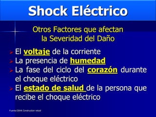 Shock Eléctrico
Otros Factores que afectan
la Severidad del Daño
 El voltaje de la corriente
 La presencia de humedad
 La fase del ciclo del corazón durante
el choque eléctrico
 El estado de salud de la persona que
recibe el choque eléctrico
Fuente:OSHA Construction retool
 