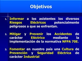 1. Informar a los asistentes los diversos
Riesgos Eléctricos potencialmente
peligrosos a que se enfrentan.
2. Mitigar y Prevenir los Accidentes de
carácter Eléctrico mediante la
implementación de la normativa NFPA 70E.
3. Fomentar en nuestro país una Cultura de
Prevención y Seguridad Eléctrica de
carácter Industrial
 