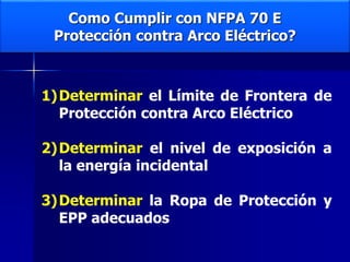 Como Cumplir con NFPA 70 E
Protección contra Arco Eléctrico?
1)Determinar el Límite de Frontera de
Protección contra Arco Eléctrico
2)Determinar el nivel de exposición a
la energía incidental
3)Determinar la Ropa de Protección y
EPP adecuados
 