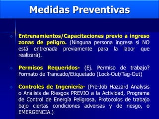 Medidas Preventivas
 Entrenamientos/Capacitaciones previo a ingreso
zonas de peligro. (Ninguna persona ingresa si NO
está entrenada previamente para la labor que
realizará).
 Permisos Requeridos- (Ej. Permiso de trabajo?
Formato de Trancado/Etiquetado (Lock-Out/Tag-Out)
 Controles de Ingeniería- (Pre-Job Hazzard Analysis
o Análisis de Riesgos PREVIO a la Actividad, Programa
de Control de Energía Peligrosa, Protocolos de trabajo
bajo ciertas condiciones adversas y de riesgo, o
EMERGENCIA.)
 
