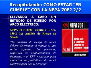 Recapitulando: COMO ESTAR “EN
CUMPLE” CON LA NFPA 70E? 2/2
LLEVANDO A CABO UN
ESTUDIO DE RIESGO POR
ARCO ELECTRICO:
NFPA 70 E-2004: Capitulo 1, Sec.
130.2 (A) Análisis de Riesgo de
Shock.
“Un análisis de riesgo de shock
deberá determinar el voltaje al que
serán expuestas las personas,
requisitos de establecimiento de
fronteras, y el EPP necesario para
minimizar la posibilidad de shock
eléctrico para con el personal”
 