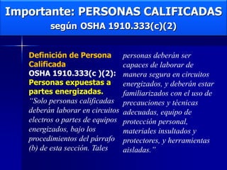 Importante: PERSONAS CALIFICADAS
según OSHA 1910.333(c)(2)
Definición de Persona
Calificada
OSHA 1910.333(c )(2):
Personas expuestas a
partes energizadas.
“Solo personas calificadas
deberán laborar en circuitos
electros o partes de equipos
energizados, bajo los
procedimientos del párrafo
(b) de esta sección. Tales
personas deberán ser
capaces de laborar de
manera segura en circuitos
energizados, y deberán estar
familiarizados con el uso de
precauciones y técnicas
adecuadas, equipo de
protección personal,
materiales insultados y
protectores, y herramientas
aisladas.”
 