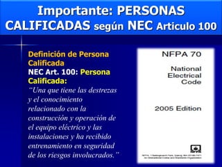 Importante: PERSONAS
CALIFICADAS según NEC Articulo 100
Definición de Persona
Calificada
NEC Art. 100: Persona
Calificada:
“Una que tiene las destrezas
y el conocimiento
relacionado con la
construcción y operación de
el equipo eléctrico y las
instalaciones y ha recibido
entrenamiento en seguridad
de los riesgos involucrados.”
 