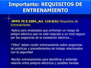 Importante: REQUISITOS DE
ENTRENAMIENTO
•NFPA 70 E:2004_Art. 110.6(A): Requisitos de
Entrenamiento
•Aplica para empleados que enfrentan un riesgo de
peligro eléctrico que no está reducido a un nivel seguro
por las exigencias de la instalación eléctrica….
•“Ellos” deben recibir entrenamiento sobre exigencias
de prácticas y procedimientos de trabajo relacionados
con la seguridad
•Recibir entrenamiento para identificar y entender
relación entre peligros eléctricos y posibles heridas
 