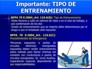 Importante: TIPO DE
ENTRENAMIENTO
NFPA 70 E:2004_Art. 110.6(B): Tipo de Entrenamiento
•Debe llevarse a cabo en salones de clase o en el sitio de trabajo, o
una combinación de los dos
•Grado de entrenamiento que se imparta debe determinarse por el
riesgo a que el empleado esté expuesto
NFPA 70 E:2004_Art. 110.6(C):
Procedimientos de Emergencia
•Personas expuestas a partes de
circuitos eléctricos energizados
expuestos deben recibir entrenamiento
sobre método para liberar víctimas del
contacto con conductores o partes de
circuitos energizados. Ej. 1eros Auxilios,
Capacitación especial, dependiendo de
sus responsabilidades.
 
