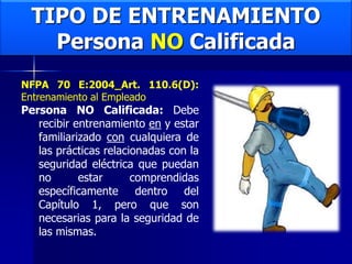 TIPO DE ENTRENAMIENTO
Persona NO Calificada
NFPA 70 E:2004_Art. 110.6(D):
Entrenamiento al Empleado
Persona NO Calificada: Debe
recibir entrenamiento en y estar
familiarizado con cualquiera de
las prácticas relacionadas con la
seguridad eléctrica que puedan
no estar comprendidas
específicamente dentro del
Capítulo 1, pero que son
necesarias para la seguridad de
las mismas.
 