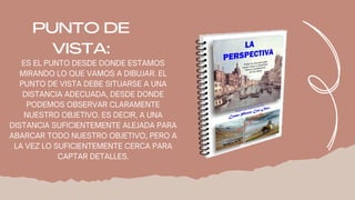 ES EL PUNTO DESDE DONDE ESTAMOS
MIRANDO LO QUE VAMOS A DIBUJAR. EL
PUNTO DE VISTA DEBE SITUARSE A UNA
DISTANCIA ADECUADA, DESDE DONDE
PODEMOS OBSERVAR CLARAMENTE
NUESTRO OBJETIVO. ES DECIR, A UNA
DISTANCIA SUFICIENTEMENTE ALEJADA PARA
ABARCAR TODO NUESTRO OBJETIVO, PERO A
LA VEZ LO SUFICIENTEMENTE CERCA PARA
CAPTAR DETALLES.
PUNTO DE
VISTA:
 