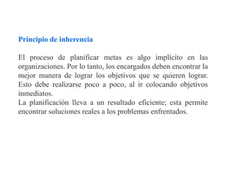 Principio de inherencia
El proceso de planificar metas es algo implícito en las
organizaciones. Por lo tanto, los encargados deben encontrar la
mejor manera de lograr los objetivos que se quieren lograr.
Esto debe realizarse poco a poco, al ir colocando objetivos
inmediatos.
La planificación lleva a un resultado eficiente; esta permite
encontrar soluciones reales a los problemas enfrentados.
 