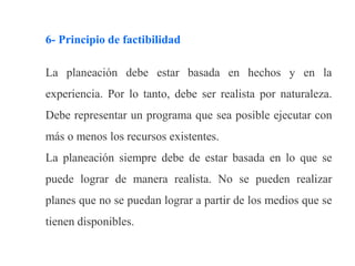 6- Principio de factibilidad
La planeación debe estar basada en hechos y en la
experiencia. Por lo tanto, debe ser realista por naturaleza.
Debe representar un programa que sea posible ejecutar con
más o menos los recursos existentes.
La planeación siempre debe de estar basada en lo que se
puede lograr de manera realista. No se pueden realizar
planes que no se puedan lograr a partir de los medios que se
tienen disponibles.
 