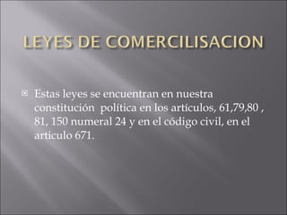 Estas leyes se encuentran en nuestra constitución  política en los artículos, 61,79,80 , 81, 150 numeral 24 y en el código civil, en el articulo 671. 