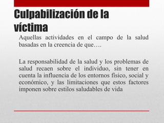 Culpabilización de la
víctima
Aquellas actividades en el campo de la salud
basadas en la creencia de que….
La responsabilidad de la salud y los problemas de
salud recaen sobre el individuo, sin tener en
cuenta la influencia de los entornos físico, social y
económico, y las limitaciones que estos factores
imponen sobre estilos saludables de vida
 