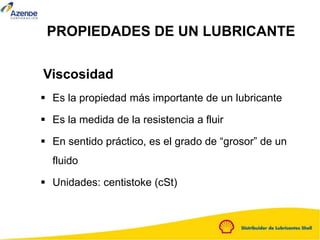 PROPIEDADES DE UN LUBRICANTE
 Es la propiedad más importante de un lubricante
 Es la medida de la resistencia a fluir
 En sentido práctico, es el grado de “grosor” de un
fluido
 Unidades: centistoke (cSt)
Viscosidad
 