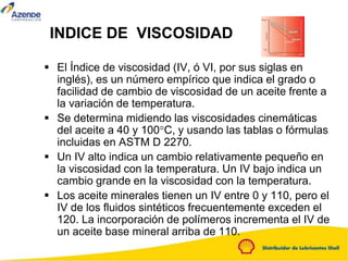 INDICE DE VISCOSIDAD
 El Índice de viscosidad (IV, ó VI, por sus siglas en
inglés), es un número empírico que indica el grado o
facilidad de cambio de viscosidad de un aceite frente a
la variación de temperatura.
 Se determina midiendo las viscosidades cinemáticas
del aceite a 40 y 100°C, y usando las tablas o fórmulas
incluidas en ASTM D 2270.
 Un IV alto indica un cambio relativamente pequeño en
la viscosidad con la temperatura. Un IV bajo indica un
cambio grande en la viscosidad con la temperatura.
 Los aceite minerales tienen un IV entre 0 y 110, pero el
IV de los fluidos sintéticos frecuentemente exceden el
120. La incorporación de polímeros incrementa el IV de
un aceite base mineral arriba de 110.
 