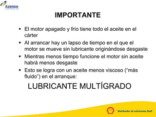 IMPORTANTE
 El motor apagado y frío tiene todo el aceite en el
cárter
 Al arrancar hay un lapso de tiempo en el que el
motor se mueve sin lubricante originándose desgaste
 Mientras menos tiempo funcione el motor sin aceite
habrá menos desgaste
 Esto se logra con un aceite menos viscoso (“más
fluido”) en el arranque:
LUBRICANTE MULTÍGRADO
 