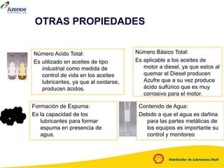 Número Acido Total:
Es utilizado en aceites de tipo
industrial como medida de
control de vida en los aceites
lubricantes, ya que al oxidarse,
producen ácidos.
Número Básico Total:
Es aplicable a los aceites de
motor a diesel, ya que estos al
quemar el Diesel producen
Azufre que a su vez produce
ácido sulfúrico que es muy
corrosivo para el motor.
Formación de Espuma:
Es la capacidad de los
lubricantes para formar
espuma en presencia de
agua.
Contenido de Agua:
Debido a que el agua es dañina
para las partes metálicas de
los equipos es importante su
control y monitoreo
OTRAS PROPIEDADES
 